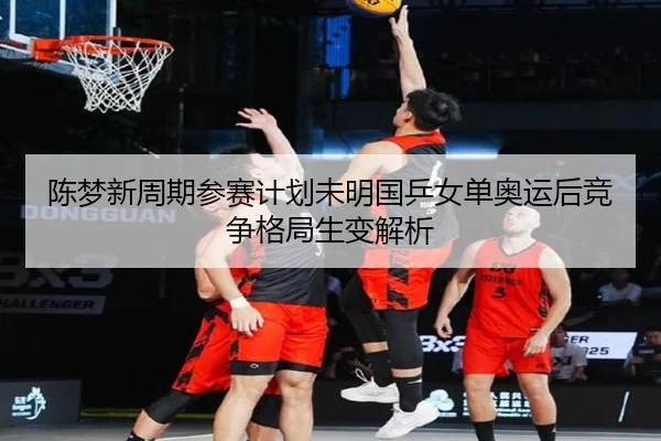 陈梦新周期参赛计划未明国乒女单奥运后竞争格局生变解析